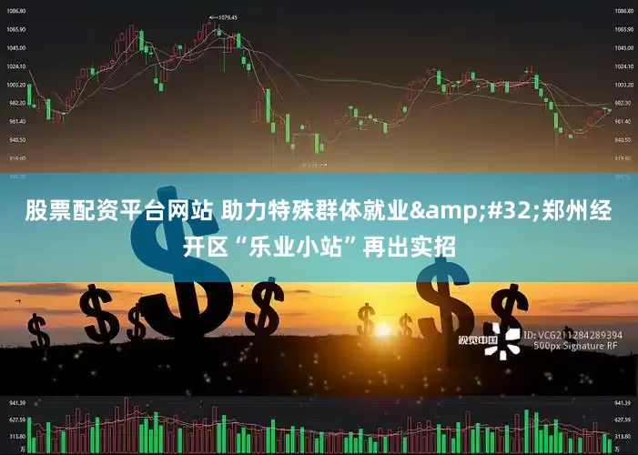 股票配资平台网站 助力特殊群体就业 郑州经开区“乐业小站”再出实招