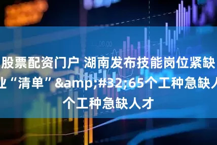 股票配资门户 湖南发布技能岗位紧缺职业“清单”&#32;65个工种急缺人才