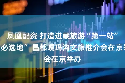 凤凰配资 打造进藏旅游“第一站”与“必选地” 昌都嘎玛沟文旅推介会在京举办