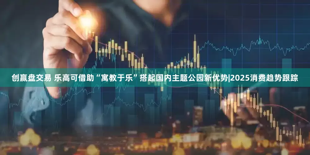 创赢盘交易 乐高可借助“寓教于乐”搭起国内主题公园新优势|2025消费趋势跟踪