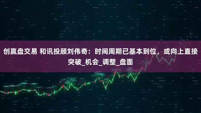 创赢盘交易 和讯投顾刘伟奇：时间周期已基本到位，或向上直接突破_机会_调整_盘面