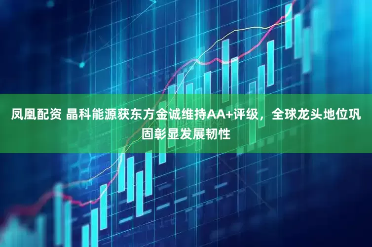 凤凰配资 晶科能源获东方金诚维持AA+评级，全球龙头地位巩固彰显发展韧性