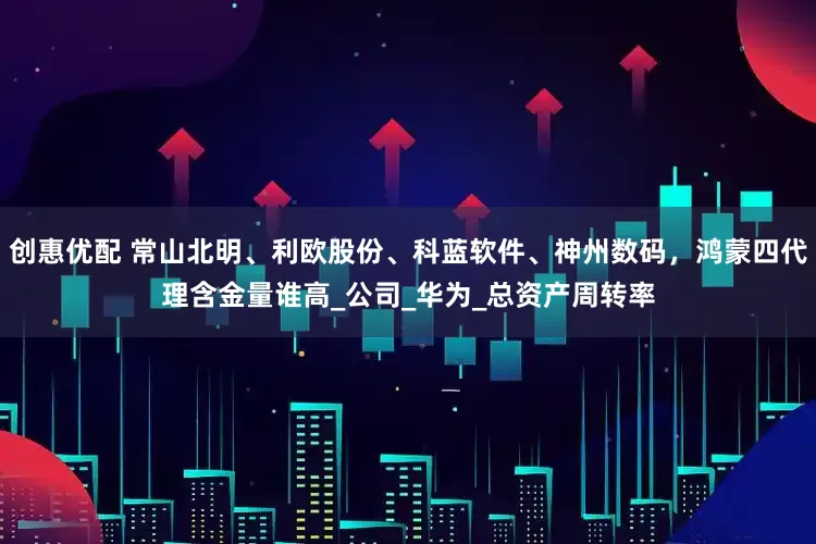 创惠优配 常山北明、利欧股份、科蓝软件、神州数码，鸿蒙四代理含金量谁高_公司_华为_总资产周转率