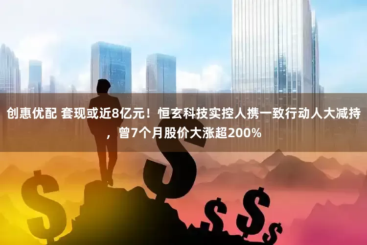 创惠优配 套现或近8亿元！恒玄科技实控人携一致行动人大减持，曾7个月股价大涨超200%