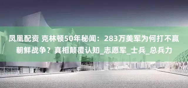 凤凰配资 克林顿50年秘闻：283万美军为何打不赢朝鲜战争？真相颠覆认知_志愿军_士兵_总兵力