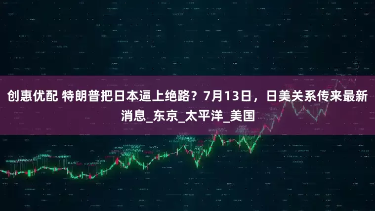 创惠优配 特朗普把日本逼上绝路？7月13日，日美关系传来最新消息_东京_太平洋_美国