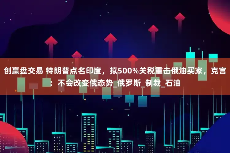 创赢盘交易 特朗普点名印度，拟500%关税重击俄油买家，克宫：不会改变俄态势_俄罗斯_制裁_石油