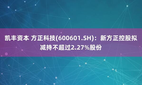 凯丰资本 方正科技(600601.SH)：新方正控股拟减持不超过2.27%股份