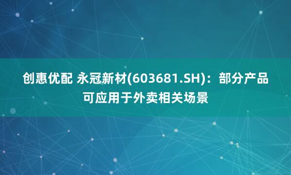 创惠优配 永冠新材(603681.SH)：部分产品可应用于外卖相关场景