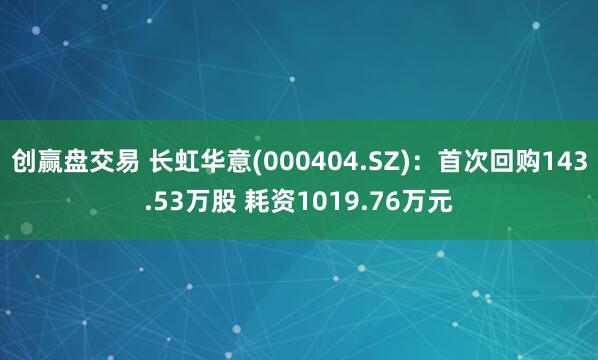 创赢盘交易 长虹华意(000404.SZ)：首次回购143.53万股 耗资1019.76万元