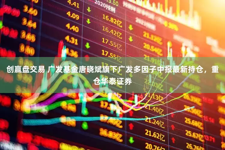 创赢盘交易 广发基金唐晓斌旗下广发多因子中报最新持仓，重仓华泰证券