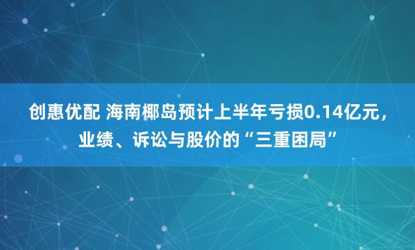 创惠优配 海南椰岛预计上半年亏损0.14亿元，业绩、诉讼与股价的“三重困局”