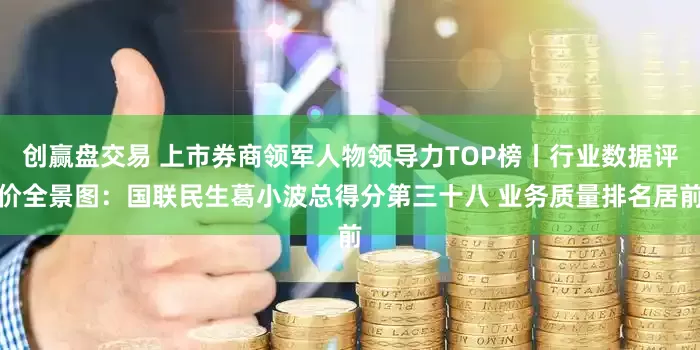 创赢盘交易 上市券商领军人物领导力TOP榜丨行业数据评价全景图：国联民生葛小波总得分第三十八 业务质量排名居前