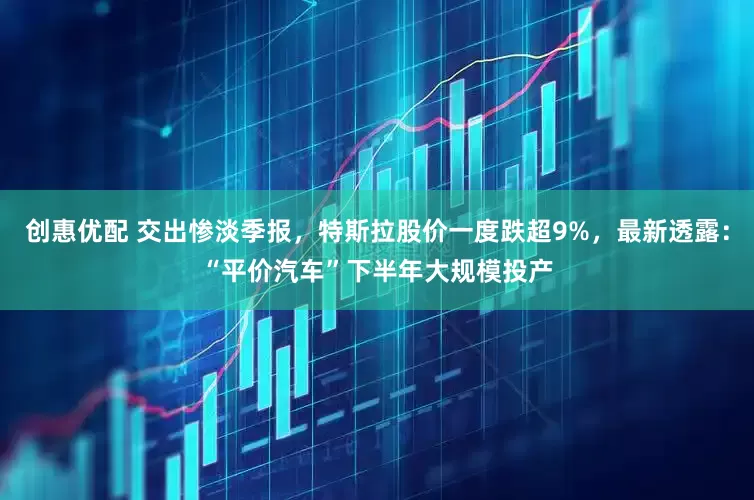 创惠优配 交出惨淡季报,特斯拉股价一度跌超9%,最新透露:“平价汽车”下半年大规模投产