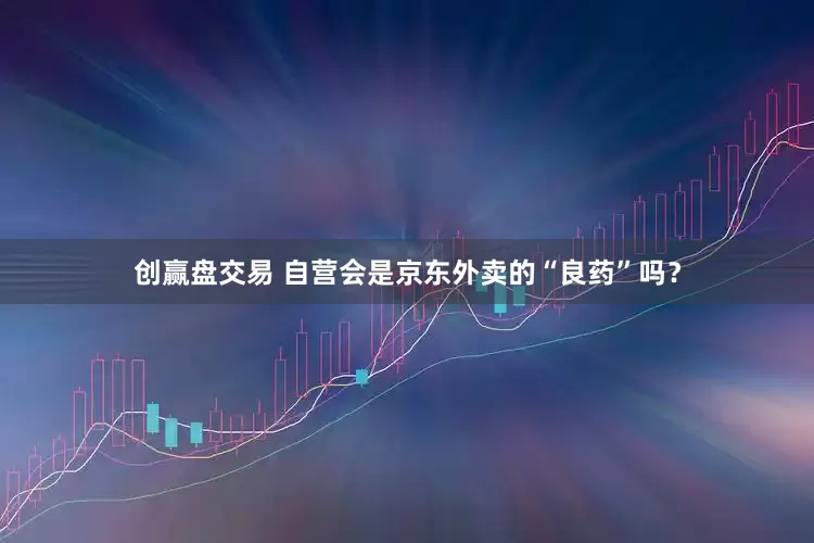 创赢盘交易 自营会是京东外卖的“良药”吗?
