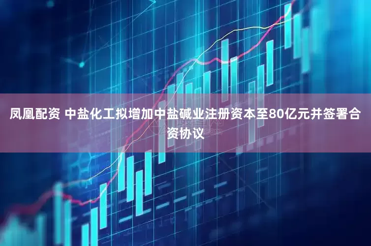 凤凰配资 中盐化工拟增加中盐碱业注册资本至80亿元并签署合资协议