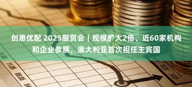 创惠优配 2025服贸会|规模扩大2倍、近60家机构和企业参展,澳大利亚首次担任主宾国